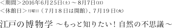 ＜期間＞2016年6月25日（土）～8月7日（日）　＜休館日＞月曜日（7月18日は開館）、7月19日（火）　江戸の博物学～もっと知りたい！自然の不思議～