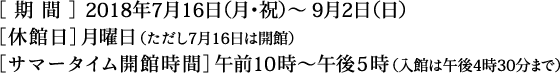 ＜期間＞2018年7月16日（月・祝）～9月2日（日） ＜休館日＞月曜日（ただし7月16日は開館） ＜サマータイム開館時間＞午前10時～午後5時（入館は午後4時30分まで）