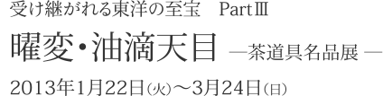 受け継がれる東洋の至宝 PartIII 曜変･油滴天目 - 茶道具名品展 - 2013年1月22日(火)～3月24日(日) 