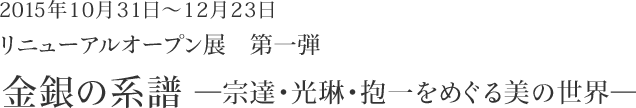 2015年10月31日～12月23日　リニューアルオープン展　第一弾　金銀の系譜　～宗達・光琳・抱一をめぐる美の世界～ 