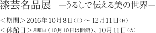 漆芸名品展～うるしで伝える美の世界～　＜期間＞2016年10月8日（土）～12月11日（日）　＜休館日＞月曜日（10月10日は開館）、10月11日（火）