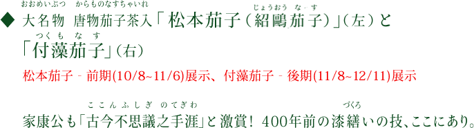 大名物（おおめいぶつ）　唐物茄子茶入（からものなすちゃいれ）「松本茄子（紹鷗茄子（じょうおうなす））」（左）と「付藻茄子（つくもなす）」（右）　松本茄子‐前期（10/8～11/6）展示、付藻茄子‐後期（11/8～12/11）展示　家康公も「古今不思議之手際（ここんふしぎのてぎわ）」と激賞！400年前の漆繕（づくろ）いの技、ここにあり。