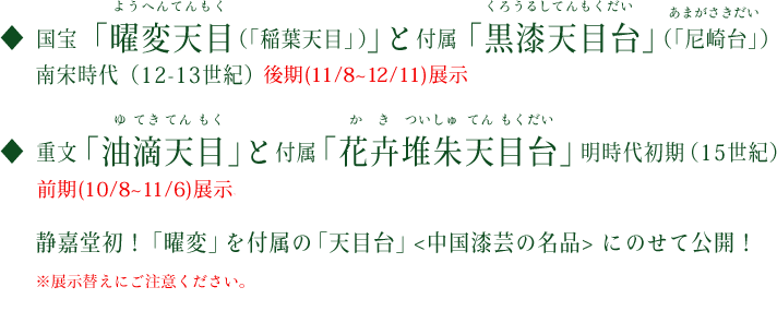 重文「油滴天目（ゆてきてんもく）」と付属「花卉堆朱天目台（かきついしゅてんもくだい）」明時代初期（15世紀）前期展示　国宝「曜変天目（ようへんてんもく）（「稲葉天目」）」と付属「尼崎台（あまがさきだい）」（「黒漆天目台」）南宋時代（12-13世紀）後期展示　静嘉堂初！「曜変」、「油滴」を、＜中国漆芸の名品で＞付属の「天目台」にのせて公開！　※展示替えにご注意ください。