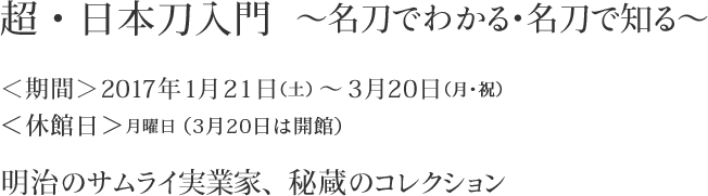 超・日本刀入門　～名刀でわかる・名刀で知る～　＜期間＞2017年1月21日（土）～3月20日（月・祝）　＜休館日＞月曜日（3月20日は開館）　明治のサムライ実業家、秘蔵のコレクション