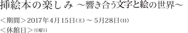 挿絵本の楽しみ～響き合う絵とことばの世界～　＜期間＞2017年4月15日（土）～5月28日（日）　＜休館日＞月曜日