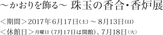 ～かおりを飾る～ 珠玉の香合・香炉展　＜期間＞2017年6月17日（土) ～ 8月13日（日）　＜休館日＞月曜日（7月17日は開館）、7月18日（火）