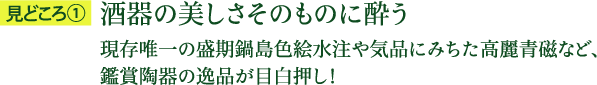 見どころ1：酒器の美しさそのものに酔う 現存唯一の盛期鍋島色絵水注や気品にみちた高麗青磁など、鑑賞陶器の逸品が目白押し！