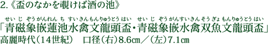 2.《盃のなかを覗けば酒の池》 「青磁象嵌蓮池水禽文龍頭盃（せいじぞうがんれんちすいきんもんりゅうとうはい）・青磁象嵌水禽双魚文龍頭盃（せいじぞうがんすいきんそうぎょもんりゅうとうはい）」 高麗時代（14世紀） 口径（右）8.6cm／（左）7.1cm