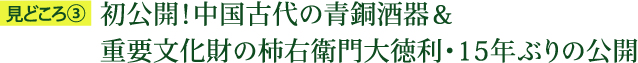 見どころ3：初公開！中国古代の青銅酒器＆重要文化財の柿右衛門大徳利・15年ぶりの公開