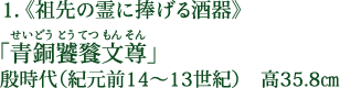 1.《祖先の霊に捧げる酒器》 「青銅饕餮文尊（せいどうとうてつもんそん）」 殷時代（紀元前14～13世紀） 高35.8cm