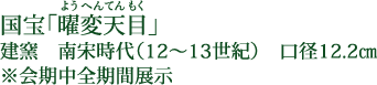 国宝「曜変天目（ようへんてんもく）」 建窯 南宋時代（12～13世紀） 口径12.2cm ※会期中全期間展示