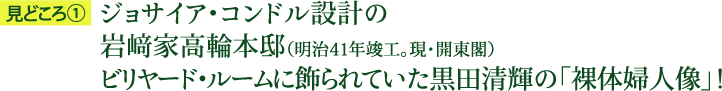 見どころ1：ジョサイア・コンドル設計の岩﨑家高輪本邸（明治41年竣工。現・開東閣）ビリヤード・ルームに飾られていた黒田清輝の「裸体婦人像」！