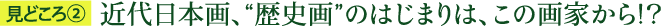 見どころ2：近代日本画、“歴史画”のはじまりは、この画家から！？