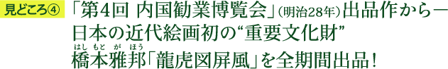 見どころ4：「第4回 内国勧業博覧会」（明治28年）出品作から－日本の近代絵画初の“重要文化財”橋本雅邦（はしもとがほう）「龍虎図屏風」を全期間出品！