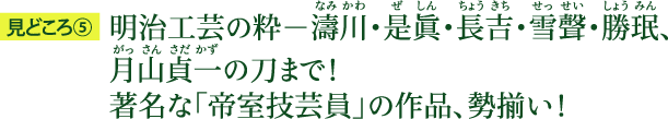 見どころ5：明治工芸の粋－濤川（なみかわ）・是眞（ぜしん）・長吉（ちょうきち）・雪聲（せっせい）・勝珉（しょうみん）、月山貞一（がっさんさだかず）の刀まで！ 著名な「帝室技芸員」の作品、勢揃い！