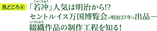 見どころ6：「若冲（じゃくちゅう）」人気は明治から！？ セントルイス万国博覧会＜明治37年＞出品－綴織（つづれおり）作品の制作工程を知る！