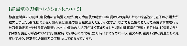 【静嘉堂の刀剣コレクションについて】 静嘉堂所蔵の刀剣は、創設者の岩﨑彌之助が、廃刀令直後の明治10年頃からの蒐集したものを基礎に、息子の小彌太が拡充しました。彌之助による刀剣蒐集は生涯で数百振に及んだといいますが、なかでも蒐集にあたって助言や斡旋を行った刀剣鑑定家・今村長賀の影響もあって、備前の古名刀が多く蒐まりました。現在静嘉堂が所蔵する刀剣約120振のうち約4割を備前刀が占めています。鎌倉時代を中心に南北朝、室町時代までをカバーし、重文4件、重美12件と質量ともに充実しており、静嘉堂は「備前刀の宝庫」として知らされています。