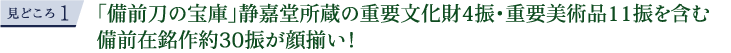 見どころ1 「備前刀の宝庫」静嘉堂所蔵の重要文化財4振・重要美術品11振を含む備前在銘作約30振が顔揃い！