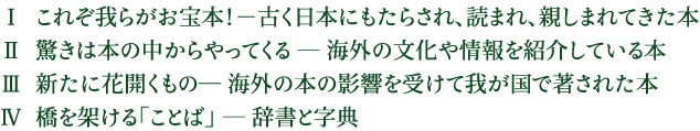 Ⅰ  これぞ我らがお宝本！－古く日本にもたらされ、読まれ、親しまれてきた本 Ⅱ  驚きは本の中からやってくる ― 海外の文化や情報を紹介している本 Ⅲ  新たに花開くもの― 海外の本の影響を受けて我が国で著された本 Ⅳ  橋を架ける「ことば」 ― 辞書と字典