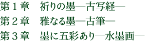 第1章 祈りの墨―古写経― 第2章 雅なる墨―古筆― 第3章 墨に五彩あり―水墨画―