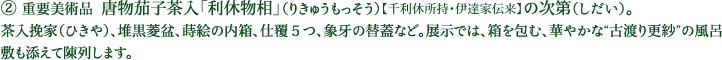 ② 重要美術品  唐物茄子茶入「利休物相」（りきゅうもっそう）【千利休所持・伊達家伝来】の次第（しだい）。茶入挽家（ひきや）、堆黒菱盆、蒔絵の内箱、仕覆５つ、象牙の替蓋など。展示では、箱を包む、華やかな“古渡り更紗”の風呂敷も添えて陳列します。