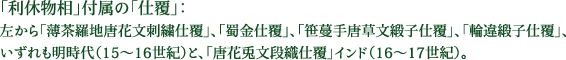 「利休物相」付属の「仕覆」：左から「薄茶羅地唐花文刺繍仕覆」、「蜀金仕覆」、「笹蔓手唐草文緞子仕覆」、「輪違緞子仕覆」、いずれも明時代（15～16世紀）と、「唐花兎文段織仕覆」インド（16～17世紀）。