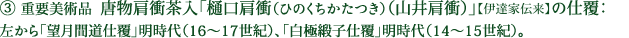 ③ 重要美術品  唐物肩衝茶入「樋口肩衝（ひのくちかたつき）（山井肩衝）」【伊達家伝来】の仕覆：左から「望月間道仕覆」明時代（16～17世紀）、「白極緞子仕覆」明時代（14～15世紀）。