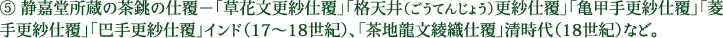 ⑤ 静嘉堂所蔵の茶銚の仕覆－「草花文更紗仕覆」「格天井（ごうてんじょう）更紗仕覆」「亀甲手更紗仕覆」「菱手更紗仕覆」「巴手更紗仕覆」インド（17～18世紀）、「茶地龍文綾織仕覆」清時代（18世紀）など。