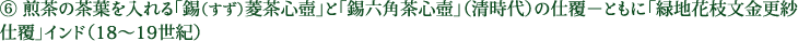 ⑥ 煎茶の茶葉を入れる「錫（すず）菱茶心壺」と「錫六角茶心壺」（清時代）の仕覆－ともに「緑地花枝文金更紗仕覆」インド（18～19世紀）