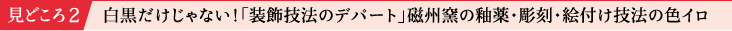見どころ2 白黒だけじゃない！「装飾技法のデパート」磁州窯の釉薬・彫刻・絵付け技法の色イロ