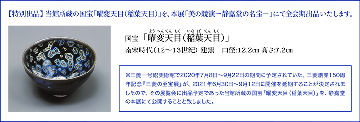 【特別出品】 当館所蔵の国宝「曜変天目（稲葉天目）」を、本展「美の競演ー静嘉堂の名宝－」にて全会期出品いたします。