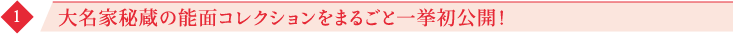 1 大名家秘蔵の能面コレクションをまるごと一挙初公開！