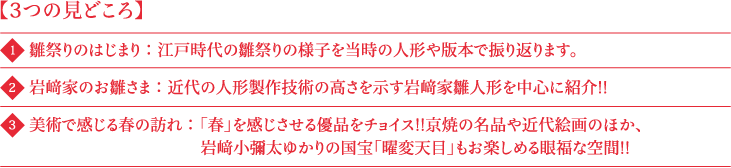 3つの見どころ 1 雛祭りのはじまり：江戸時代の雛祭りの様子を当時の人形や版本で振り返ります。 2 岩﨑家のお雛さま：近代の人形製作技術の高さを示す岩﨑家雛人形を中心に紹介!! 3 美術で感じる春の訪れ：「春」を感じさせる優品をチョイス!!京焼の名品や近代絵画のほか、岩﨑小彌太ゆかりの国宝「曜変天目」もお楽しめる眼福な空間!!