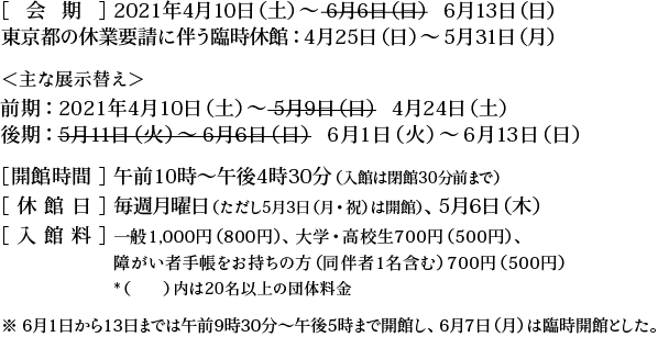 ［会期］2021年4月10日（土）～6月13日（日） 東京都の休業要請に伴う臨時休館：4月25日（日）～5月31日（月） ＜主な展示替え＞前期：2021年4月10日（土）～4月24日（土）　後期：6月1日（火）～6月13日（日） ［開館時間］午前10時～午後4時30分（入館は閉館30分前まで） ［休館日］毎週月曜日（ただし5月3日（月・祝）は開館）、5月6日（木） ［入館料］一般1,000円（800円）、大学・高校生700円（500円）、障がい者手帳をお持ちの方（同伴者1名含む）700円（500円）　*（　　）内は20名以上の団体料金　※ 6月1日から13日までは午前9時30分～午後5時まで開館し、6月7日（月）は臨時開館とした。