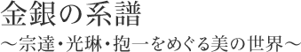 金銀の系譜  ～宗達・光琳・抱一をめぐる美の世界～