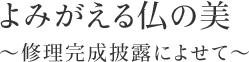 よみがえる仏の美～修理完成披露によせて～