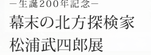 ～生誕200年記念～ 幕末の北方探検家　松浦武四郎展