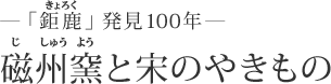 ―「鉅鹿」発見100年― 磁州窯と宋のやきもの