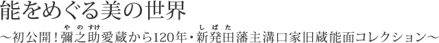 能をめぐる美の世界 ～初公開！彌之助（やのすけ）愛蔵から120年・新発田（しばた）藩主溝口家旧蔵能面コレクション～