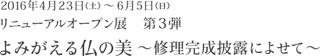 2016年4月23日（土）～ 6月5日（日）　リニューアルオープン展 第3弾　よみがえる仏の美～修理完成披露によせて～