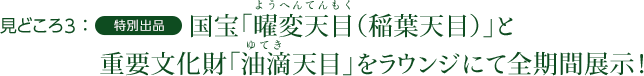 見どころ3：特別出品　国宝「曜変天目（稲葉天目）」と重要文化財「油滴天目」をラウンジにて全期間展示！